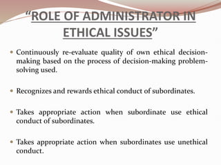 “ROLE OF ADMINISTRATOR IN
ETHICAL ISSUES”
 Continuously re-evaluate quality of own ethical decision-
making based on the process of decision-making problem-
solving used.
 Recognizes and rewards ethical conduct of subordinates.
 Takes appropriate action when subordinate use ethical
conduct of subordinates.
 Takes appropriate action when subordinates use unethical
conduct.
 
