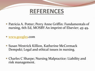 REFERENCES
 Patricia A. Potter; Perry Anne Griffin: Fundamentals of
nursing, 6th Ed, MOSBY An imprint of Elsevier; 45-49.
 www.googles.com
 Susan Westrick Killion, Katherine McCormack
Dempski; Legal and ethical issues in nursing.
 Charles C Sharpe; Nursing Malpractice: Liability and
risk management.
 