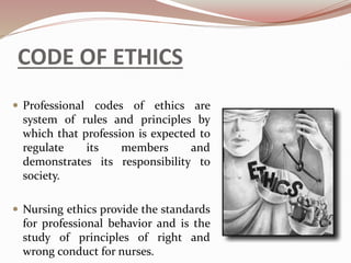CODE OF ETHICS
 Professional codes of ethics are
system of rules and principles by
which that profession is expected to
regulate its members and
demonstrates its responsibility to
society.
 Nursing ethics provide the standards
for professional behavior and is the
study of principles of right and
wrong conduct for nurses.
 