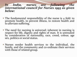 In India, nurses are following the
international council for Nurses 1993 as given
below:
 The fundamental responsibility of the nurse is 4 fold: to
promote health, to prevent illness, to restore health and
to alleviate suffering.
 The need for nursing is universal; inherent in nursing is
respect for life, dignity and rights of man. It is untreated
by consideration of nationality, race, creed, colour, age
sex, politics or social status.
 Nurses render health services to the individual, the
family, and the community and co-ordinate their services
with those of related group.
 