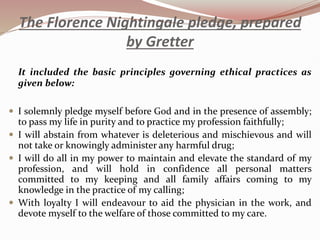 The Florence Nightingale pledge, prepared
by Gretter
It included the basic principles governing ethical practices as
given below:
 I solemnly pledge myself before God and in the presence of assembly;
to pass my life in purity and to practice my profession faithfully;
 I will abstain from whatever is deleterious and mischievous and will
not take or knowingly administer any harmful drug;
 I will do all in my power to maintain and elevate the standard of my
profession, and will hold in confidence all personal matters
committed to my keeping and all family affairs coming to my
knowledge in the practice of my calling;
 With loyalty I will endeavour to aid the physician in the work, and
devote myself to the welfare of those committed to my care.
 