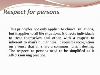 Respect for persons
This principles not only applied to clinical situations,
but it applies to all life situations. It directs individuals
to treat themselves and other, with a respect to
inherent to man’s humanness. It requires recognition
on a sense that all share a common human destiny.
The respects to persons need to be simplified as it
affects nursing practice.
 