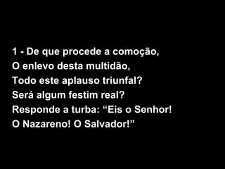 1 - De que procede a comoção,
O enlevo desta multidão,
Todo este aplauso triunfal?
Será algum festim real?
Responde a turba: “Eis o Senhor!
O Nazareno! O Salvador!”
 