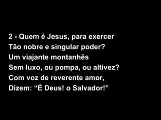 2 - Quem é Jesus, para exercer
Tão nobre e singular poder?
Um viajante montanhês
Sem luxo, ou pompa, ou altivez?
Com voz de reverente amor,
Dizem: “É Deus! o Salvador!”
 