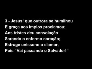 3 - Jesus! que outrora se humilhou
E graça aos ímpios proclamou;
Aos tristes deu consolação
Sarando o enfermo coração;
Estruge uníssono o clamor,
Pois “Vai passando o Salvador!”
 