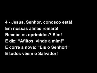 4 - Jesus, Senhor, conosco está!
Em nossas almas reinará!
Recebe os oprimidos? Sim!
E diz: “Aflitos, vinde a mim!”
E corre a nova: “Eis o Senhor!”
E todos vêem o Salvador!
 