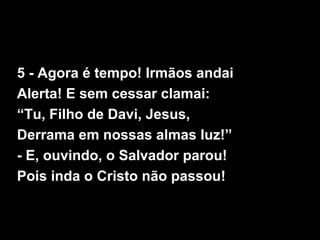 5 - Agora é tempo! Irmãos andai
Alerta! E sem cessar clamai:
“Tu, Filho de Davi, Jesus,
Derrama em nossas almas luz!”
- E, ouvindo, o Salvador parou!
Pois inda o Cristo não passou!
 