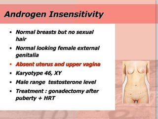Androgen Insensitivity Normal breasts but no sexual hair Normal looking female external genitalia Absent uterus and upper vagina Karyotype 46, XY Male range  testosterone level Treatment : gonadectomy after puberty + HRT 