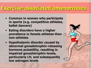 Exercise-associated amenorrhoea Common in women who participate in sports (e.g. competitive athletes,  ballet dancers) Eating disorders have a higher prevalence in female athletes than non-athletes Hypothalamic disorder caused by abnormal gonadotrophin-releasing hormone pulsatility, resulting in impaired gonadotrophin levels, particularly LH, and subsequently low estrogen levels 