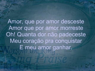 Amor, que por amor desceste Amor que por amor morreste Oh! Quanta dor não padeceste Meu coração pra conquistar E meu amor ganhar. 