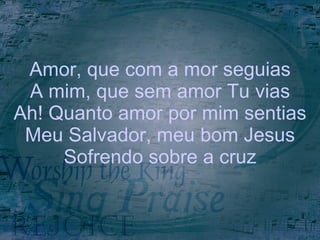 Amor, que com a mor seguias A mim, que sem amor Tu vias Ah! Quanto amor por mim sentias Meu Salvador, meu bom Jesus Sofrendo sobre a cruz 