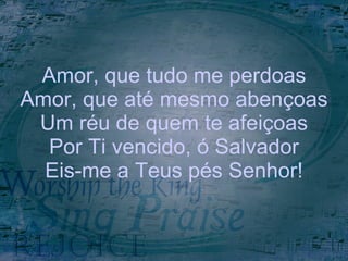 Amor, que tudo me perdoas Amor, que até mesmo abençoas Um réu de quem te afeiçoas Por Ti vencido, ó Salvador Eis-me a Teus pés Senhor! 