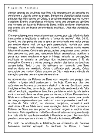 9|   Apostila –Apostasia

atentar apenas às doutrinas que lhes não repreendam os pecados ou
condenem a vida de amor ao prazer. Sentem-se ofendidos pelas claras
palavras dos fiéis servos de Cristo, e escolhem mestres que os louvem
e adulem. E entre os professos ministros há os que pregam as opiniões
dos homens em lugar da Palavra de Deus. Infiéis ao dever, desviam os
que a eles vão em busca de orientação espiritual. (Atos dos Apóstolos,
502-505)
Cristo predisse que se levantariam enganadores, por cuja influência faria
transbordar a iniqüidade e esfriaria o "amor de muitos". Mat. 24:12.
Advertiu os discípulos de que a igreja se encontraria em maior perigo
por motivo desse mal, do que pela perseguição movida por seus
inimigos. Vezes e mais vezes Paulo advertiu os crentes contra esses
falsos ensinadores. Contra este perigo, acima de qualquer outro, deviam
eles precaver-se; pois que, recebendo falsos ensinadores, abririam a
porta aos erros mediante o que o inimigo turbaria as percepções
espirituais e abalaria a confiança dos recém-conversos à fé do
evangelho. Cristo era a norma pela qual deviam eles testar as doutrinas
apresentadas. Tudo o que não estivesse em harmonia com Seus
ensinos devia ser rejeitado. Cristo crucificado pelo pecado, Cristo
ressurgido dos mortos, Cristo assunto ao Céu - esta era a ciência da
salvação que eles deviam aprender e ensinar.
As advertências da Palavra de Deus com respeito aos perigos que
rodeiam a igreja cristã pertencem a nós hoje. Como nos dias dos
apóstolos os homens procuravam destruir a fé nas Escrituras pelas
tradições e filosofias, assim hoje, pelos aprazíveis sentimentos da "alta
crítica", evolução, espiritismo, teosofia e panteísmo, o inimigo da justiça
está procurando levar as almas para caminhos proibidos. Para muitos a
Bíblia é uma lâmpada sem óleo, porque voltaram a mente para canais
de crenças especulativas que produzem má compreensão e confusão.
A obra da "alta crítica", em dissecar, conjeturar, reconstruir está
destruindo a fé na Bíblia como uma revelação divina. Está roubando a
Palavra de Deus em seu poder de controlar, erguer e inspirar vidas
humanas. Pelo espiritismo, multidões são ensinadas a crer que o desejo
é a mais alta lei, que licenciosidade é liberdade, e que o homem deve
prestar contas apenas a si mesmo. (Atos dos Apóstolos, 473-474).
Por meio de adulteração e falsificação os emissários de Satanás
buscavam suscitar oposição às doutrinas de Cristo; e como
 