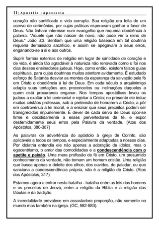 11 |   Apostila –Apostasia

coração não santificado e vida corrupta. Sua religião era feita de um
acervo de cerimônias, por cujas práticas esperavam ganhar o favor de
Deus. Não tinham interesse num evangelho que requeria obediência à
palavra: "Aquele que não nascer de novo, não pode ver o reino de
Deus." João 3:3. Sentiam que uma religião baseada em tal doutrina
requeria demasiado sacrifício, e assim se apegavam a seus erros,
enganando-se a si e aos outros.
Suprir formas externas de religião em lugar de santidade de coração e
de vida, é ainda tão agradável à natureza não renovada como o foi nos
dias desses ensinadores judeus. Hoje, como então, existem falsos guias
espirituais, para cujas doutrinas muitos atentam avidamente. É estudado
esforço de Satanás desviar as mentes da esperança da salvação pela fé
em Cristo e obediência à lei de Deus. Em cada século o arquiinimigo
adapta suas tentações aos preconceitos ou inclinações daqueles a
quem está procurando enganar. Nos tempos apostólicos levou os
judeus a exaltar a lei cerimonial e rejeitar a Cristo; no presente ele induz
muitos cristãos professos, sob a pretensão de honrarem a Cristo, a pôr
em controvérsia a lei moral, e a ensinar que seus preceitos podem ser
transgredidos impunemente. É dever de cada servo de Deus opor-se
firme e decididamente a esses pervertedores da fé, e expor
destemidamente seus erros pela Palavra da verdade. (Atos dos
Apóstolos, 386-387)
As palavras de advertência do apóstolo à igreja de Corinto, são
aplicáveis a todos os tempos, e especialmente adaptadas a nossos dias.
Por idolatria entendia ele não apenas a adoração de ídolos, mas o
egocentrismo, o amor das comodidades e a condescendência com o
apetite e paixão. Uma mera profissão de fé em Cristo, um presumido
conhecimento da verdade, não tornam um homem cristão. Uma religião
que busca apenas o deleite dos olhos, dos ouvidos, do paladar, ou que
sanciona a condescendência própria, não é a religião de Cristo. (Atos
dos Apóstolos, 317)
Estamos agora a entrar nesta batalha - batalha entre as leis dos homens
e os preceitos de Jeová, entre a religião da Bíblia e a religião das
fábulas e da tradição.
A incredulidade prevalece em assustadora proporção, não somente no
mundo mas também na igreja. (GC, 582-583).
 