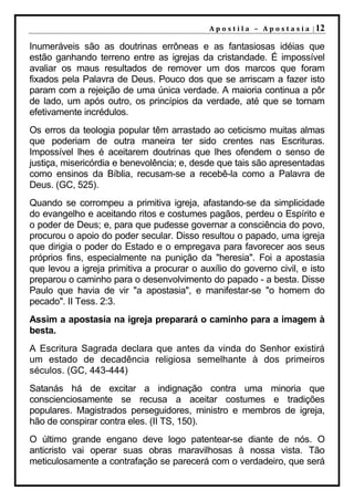 A p o s t i l a – A p o s t a s i a | 12

Inumeráveis são as doutrinas errôneas e as fantasiosas idéias que
estão ganhando terreno entre as igrejas da cristandade. É impossível
avaliar os maus resultados de remover um dos marcos que foram
fixados pela Palavra de Deus. Pouco dos que se arriscam a fazer isto
param com a rejeição de uma única verdade. A maioria continua a pôr
de lado, um após outro, os princípios da verdade, até que se tornam
efetivamente incrédulos.
Os erros da teologia popular têm arrastado ao ceticismo muitas almas
que poderiam de outra maneira ter sido crentes nas Escrituras.
Impossível lhes é aceitarem doutrinas que lhes ofendem o senso de
justiça, misericórdia e benevolência; e, desde que tais são apresentadas
como ensinos da Bíblia, recusam-se a recebê-la como a Palavra de
Deus. (GC, 525).
Quando se corrompeu a primitiva igreja, afastando-se da simplicidade
do evangelho e aceitando ritos e costumes pagãos, perdeu o Espírito e
o poder de Deus; e, para que pudesse governar a consciência do povo,
procurou o apoio do poder secular. Disso resultou o papado, uma igreja
que dirigia o poder do Estado e o empregava para favorecer aos seus
próprios fins, especialmente na punição da "heresia". Foi a apostasia
que levou a igreja primitiva a procurar o auxílio do governo civil, e isto
preparou o caminho para o desenvolvimento do papado - a besta. Disse
Paulo que havia de vir "a apostasia", e manifestar-se "o homem do
pecado". II Tess. 2:3.
Assim a apostasia na igreja preparará o caminho para a imagem à
besta.
A Escritura Sagrada declara que antes da vinda do Senhor existirá
um estado de decadência religiosa semelhante à dos primeiros
séculos. (GC, 443-444)
Satanás há de excitar a indignação contra uma minoria que
conscienciosamente se recusa a aceitar costumes e tradições
populares. Magistrados perseguidores, ministro e membros de igreja,
hão de conspirar contra eles. (II TS, 150).
O último grande engano deve logo patentear-se diante de nós. O
anticristo vai operar suas obras maravilhosas à nossa vista. Tão
meticulosamente a contrafação se parecerá com o verdadeiro, que será
 