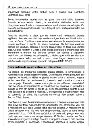 13 |   Apostila –Apostasia

impossível distinguir entre ambos sem o auxílio das Escrituras
Sagradas. (GC, 593)
Serão introduzidas teorias com as quais não será sábio lidarmos.
Satanás é um astuto obreiro, e introduzirá falsidades sutis para
obscurecer e confundir a mente e extirpar as doutrinas da salvação. Os
que não aceitam a Palavra de Deus tal qual reza, serão apanhados em
sua armadilha.
Acho-me instruída a dizer que no futuro será necessária grande
vigilância. Importa que não haja nenhuma ignorância espiritual entre o
povo de Deus. Espíritos maus acham-se ativamente empenhados em
buscar controlar a mente de seres humanos. Os homens estão-se
atando em molhos, prontos a serem consumidos no fogo dos últimos
dias. Os que rejeitam a Cristo e Sua justiça aceitarão o engano que está
inundando o mundo. Os cristãos devem ser sóbrios e vigilantes,
resistindo com firmeza ao adversário, o diabo, que anda em derredor
bramando como leão, buscando a quem possa tragar. Homens sobre a
influência de espíritos maus operarão milagres (II ME, 52-53)

Nova ordem de coisas entrou no ministério.
Há desejo de moldar-se segundo outras igrejas, e simplicidade e
humildade são quase desconhecidas. Os ministros jovens procuram ser
originais, e introduzir idéias e planos novos para o trabalho. Alguns
iniciam reuniões de reavivamento, trazendo assim muitos conversos
para a igreja. Passada, porém, a emoção, onde estão os convertidos?
Não se vêem arrependimento e confissões de pecados. O pecador é
instado a crer em Cristo e aceitá-Lo, sem consideração quanto a sua
vida passada de pecado e rebelião. O coração não é quebrantado. Não
há contrição de alma. Os supostos conversos não caíram sobre a
Rocha, Cristo Jesus.
O Antigo e o Novo Testamentos mostram-nos o único meio por que esta
obra deve ser feita. Arrependei-vos, arrependei-vos, arrependei-vos, era
a mensagem que João Batista fazia soar no deserto. A mensagem de
Cristo ao povo, era: "Se vos não arrependerdes, todos de igual modo
perecereis." Luc. 13:5. E aos apóstolos foi ordenado pregar em toda
parte que os homens se arrependessem. O Senhor deseja que Seus
servos hoje preguem a antiga doutrina evangélica - tristeza pelo pecado,
arrependimento e confissão. Precisamos sermões à moda antiga,
 