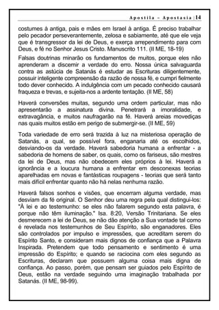 A p o s t i l a – A p o s t a s i a | 14

costumes à antiga, pais e mães em Israel à antiga. É preciso trabalhar
pelo pecador perseverantemente, zelosa e sabiamente, até que ele veja
que é transgressor da lei de Deus, e exerça arrependimento para com
Deus, e fé no Senhor Jesus Cristo. Manuscrito 111. (II ME, 18-19)
Falsas doutrinas minarão os fundamentos de muitos, porque eles não
aprenderam a discernir a verdade do erro. Nossa única salvaguarda
contra as astúcia de Satanás é estudar as Escrituras diligentemente,
possuir inteligente compreensão da razão de nossa fé, e cumpri fielmente
todo dever conhecido. A indulgência com um pecado conhecido causará
fraqueza e trevas, e sujeita-nos a ardente tentação. (II ME, 58)
Haverá conversões muitas, segundo uma ordem particular, mas não
apresentarão a assinatura divina. Penetrará a imoralidade, e
extravagância, e muitos naufragarão na fé. Haverá areias movediças
nas quais muitos estão em perigo de submergir-se. (II ME, 59)
Toda variedade de erro será trazida à luz na misteriosa operação de
Satanás, a qual, se possível fora, enganaria até os escolhidos,
desviando-os da verdade. Haverá sabedoria humana a enfrentar - a
sabedoria de homens de saber, os quais, como os fariseus, são mestres
da lei de Deus, mas não obedecem eles próprios à lei. Haverá a
ignorância e a loucura humana a enfrentar em desconexas teorias
aparelhadas em novas e fantásticas roupagens - teorias que será tanto
mais difícil enfrentar quanto não há nelas nenhuma razão.
Haverá falsos sonhos e visões, que encerram alguma verdade, mas
desviam da fé original. O Senhor deu uma regra pela qual distingui-los:
"À lei e ao testemunho: se eles não falarem segundo esta palavra, é
porque não têm iluminação." Isa. 8:20, Versão Trinitariana. Se eles
desmerecem a lei de Deus, se não dão atenção a Sua vontade tal como
é revelada nos testemunhos de Seu Espírito, são enganadores. Eles
são controlados por impulso e impressões, que acreditam serem do
Espírito Santo, e consideram mais dignos de confiança que a Palavra
Inspirada. Pretendem que todo pensamento e sentimento é uma
impressão do Espírito; e quando se raciocina com eles segundo as
Escrituras, declaram que possuem alguma coisa mais digna de
confiança. Ao passo, porém, que pensam ser guiados pelo Espírito de
Deus, estão na verdade seguindo uma imaginação trabalhada por
Satanás. (II ME, 98-99).
 