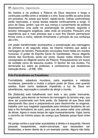 15 |   Apostila –Apostasia

Na história e na profecia a Palavra de Deus descreve o longo e
continuado conflito entre a verdade e o erro. Esse conflito se acha ainda
em processo. As coisas que foram, repetir-se-ão. Velhas controvérsias
serão reavivadas, e novas teorias estarão continuamente a surgir. O
povo de Deus, porém, que em sua crença e cumprimento de profecia
desempenhou uma parte na proclamação da primeira, segunda e
terceira mensagens angélicas, sabe onde se encontra. Possuem uma
experiência que é mais preciosa que o ouro fino Devem permanecer
firmes como a rocha, retendo firmemente o princípio de sua confiança
até o fim.
Um poder transformador acompanhou a proclamação das mensagens
do primeiro e do segundo anjos, da mesma maneira que apóia a
mensagem do terceiro. Perduráveis convicções foram feitas em mentes
humanas. O poder do Espírito Santo foi manifestado. Houve diligente
estudo das Escrituras, ponto por ponto. Quase noites inteiras foram
consagradas ao diligente exame da Palavra. Pesquisávamos em busca
da verdade como de tesouros ocultos. O Senhor Se nos revelou. Foi
derramada luz sobre as profecias, e conhecemos que recebíamos
instrução divina. ...(II ME, 109)

Frio Formalismo ou Fanatismo
Formalidade, sabedoria mundana, certa esperteza e métodos
mundanos, parecerão a muitos o próprio poder de Deus, mas quando
aceitos, ficam como obstáculo impedindo a luz de Deus em
advertências, reprovação e conselho de atingir o mundo.
Ele [Satanás] está trabalhando com todo o seu poder insinuante,
enganador, para desviar os homens da mensagem do terceiro anjo, que
deve ser proclamada com forte poder. Se Satanás vê que Deus está
abençoando Seu povo e preparando-os para discernir-lhe os enganos,
trabalha com sua magistral capacidade para introduzir fanatismo de um
lado e frio formalismo de outro, para que ele possa ceifar uma colheita
de almas. Agora é nosso tempo de vigiar incessantemente. Vigiai, barrai
o caminho ao mínimo passo de avanço que Satanás possa fazer entre
vós.
Há perigo contra o qual estar acautelados à direita e à esquerda. Haverá
pessoas inexperientes, recém-conversas, que necessitam ser
fortalecidas, e terem diante de si um exemplo correto. Alguns não farão
 