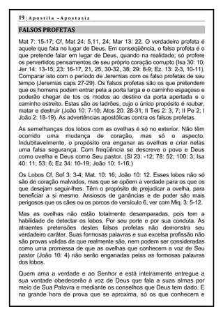 19 |   Apostila –Apostasia

FALSOS PROFETAS
Mat 7: 15-17; Cf, Mat 24: 5,11, 24; Mar 13: 22. O verdadeiro profeta é
aquele que fala no lugar de Deus. Em conseqüência, o falso profeta é o
que pretende falar em lugar de Deus, quando na realidade; só profere
os pervertidos pensamentos de seu próprio coração corrupto (Isa 30: 10;
Jer 14: 13-15; 23: 16-17, 21, 25, 30-32, 38; 29: 8-9; Ez. 13: 2-3, 10-11).
Comparar isto com o período de Jeremias com os falso profetas de seu
tempo (Jeremias caps 27-29). Os falsos profetas são os que pretendem
que os homens podem entrar pela a porta larga e o caminho espaçoso e
poderão chegar de tos os modos ao destino da porta apertada e o
caminho estreito. Estas são os ladrões, cujo o único propósito é roubar,
matar e destruir (João 10: 7-10; Atos 20: 28-31; II Tes 2: 3, 7; II Pe 2; I
João 2: 18-19). As advertências apostólicas contra os falsos profetas.
As semelhanças dos lobos com as ovelhas é só no exterior. Não têm
ocorrido uma mudança de coração, mas só o aspecto.
Indubitavelmente, o propósito era enganar as ovelhas e criar nelas
uma falsa segurança. Com freqüência se descreve o povo e Deus
como ovelha e Deus como Seu pastor. (Sl 23: -12; 78: 52; 100: 3; Isa
40: 11; 53: 6; Ez 34: 10-19; João 10: 1-16;)
Os Lobos Cf, Sof 3: 3-4; Mat. 10: 16; João 10: 12. Esses lobos não só
são de coração malvados, mas que se opõem a verdade para os que os
que desejam seguir-lhes. Têm o propósito de prejudicar a ovelha, para
beneficiar a si mesmo. Ansiosos de ganâncias e de poder são mais
perigosos que os cães ou os porcos do versículo 6, ver com Miq. 3: 5-12.
Mas as ovelhas não estão totalmente desamparadas, pois tem a
habilidade de detectar os lobos. Por seu porte e por sua conduta. As
atraentes pretensões destes falsos profetas não demonstra seu
verdadeiro caráter. Suas formosas palavras e sua excelsa profissão não
são provas validas de que realmente são, nem podem ser consideradas
como uma promessa de que as ovelhas que conhecem a voz de Seu
pastor (João 10: 4) não serão enganadas pelas as formosas palavras
dos lobos.
Quem ama a verdade e ao Senhor e está inteiramente entregue a
sua vontade obedecerão á voz de Deus que fala a suas almas por
meio de Sua Palavra e mediante os conselhos que Deus tem dado. E
na grande hora de prova que se aproxima, só os que conhecem e
 