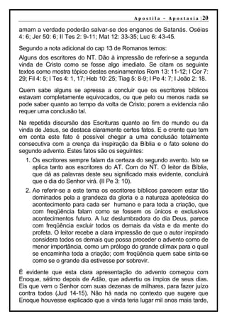 A p o s t i l a – A p o s t a s i a | 20

amam a verdade poderão salvar-se dos enganos de Satanás. Oséias
4: 6; Jer 50: 6; II Tes 2: 9-11; Mat 12: 33-35; Luc 6: 43-45.
Segundo a nota adicional do cap 13 de Romanos temos:
Alguns dos escritores do NT. Dão à impressão de referir-se a segunda
vinda de Cristo como se fosse algo imediato. Se citam os seguinte
textos como mostra tópico destes ensinamentos Rom 13: 11-12; I Cor 7:
29; Fil 4: 5; I Tes 4: 1, 17; Heb 10: 25; Tiag 5: 8-9; I Pe 4: 7; I João 2: 18.
Quem sabe alguns se apressa a concluir que os escritores bíblicos
estavam completamente equivocados, ou que pelo ou menos nada se
pode saber quanto ao tempo da volta de Cristo; porem a evidencia não
requer uma conclusão tal.
Na repetida discursão das Escrituras quanto ao fim do mundo ou da
vinda de Jesus, se destaca claramente certos fatos. E o crente que tem
em conta este fato é possível chegar a uma conclusão totalmente
consecutiva com a crença da inspiração da Bíblia e o fato solene do
segundo advento. Estes fatos são os seguintes:
  1. Os escritores sempre falam da certeza do segundo avento. Isto se
     aplica tanto aos escritores do AT. Com do NT. O leitor da Bíblia,
     que dá as palavras deste seu significado mais evidente, concluirá
     que o dia do Senhor virá. (II Pe 3: 10).
  2. Ao referir-se a este tema os escritores bíblicos parecem estar tão
     dominados pela a grandeza da gloria e a natureza apoteósica do
     acontecimento para cada ser humano e para toda a criação, que
     com freqüência falam como se fossem os únicos e exclusivos
     acontecimentos futuro. A luz deslumbradora do dia Deus, parece
     com freqüência excluir todos os demais da vista e da mente do
     profeta. O leitor recebe a clara impressão de que o autor inspirado
     considera todos os demais que possa proceder o advento como de
     menor importância, como um prólogo do grande clímax para o qual
     se encaminha toda a criação; com freqüência quem sabe sinta-se
     como se o grande dia estivesse por sobrevir.
É evidente que esta clara apresentação do advento começou com
Enoque, sétimo depois de Adão, que advertiu os ímpios de seus dias.
Eis que vem o Senhor com suas dezenas de milhares, para fazer juízo
contra todos (Jud 14-15). Não há nada no contexto que sugere que
Enoque houvesse explicado que a vinda teria lugar mil anos mais tarde,
 