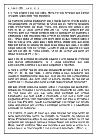 21 |   Apostila –Apostasia

é o mais seguro é que não sabia. Havia-lhe sido revelado que Senhor
viria para julgar; nada mais importava.
Os escritores bíblicos destacaram que o dia do Senhor viria de súbito e
inesperadamente. As afirmações de Cristo são os melhores respaldos
deste ensinamento. Ele disse: “Vede, pois, porque não sabeis a que
hora há de vir vosso Senhor (Mat 24: 42)”. “Olhai também por vos
mesmos, para que vossos corações não se carreguem de glutonaria e
embriaguez e dos afãs desta vida, e venha de repente sobre vos aquele
dia”. Porque como um ladrão vem sobre todos os que habitam sobre a
face de toda a terra. Vigiai, pois a todo tempo, orando para que sejais
tidos por dignos de escapar de todas estas coisas que virão, e de estar
em pé diante do Filho do Homem. (Luc 21: 34-36). As palavras de Paulo
são um eco das de Nosso Senhor. “O dia do Senhor vira como um
ladrão de noite (II Pe 3: 10)”.
Que o dia da predição do segundo advento é uma cálida de iminência
pelo menos potencialmente, foi à única segurança que este
acontecimento ocorreria e que seria inesperado e repentino.
A hora o Senhor não lhe pareceu conveniente revelar o dia e a hora
(Mat 24: 36) de sua vinda, e como instou a seus seguidores que
velassem constantemente para que esse dia não lhes surpreendesse
como um ladrão. Que outra coisa se poderia esperar, se não que os
autores do NT escrevessem sobre a vinda com um tom de eminência?
Isto não projeta nenhuma sombra sobre a inspiração que receberam.
Sabiam por revelação e por instruções direta procedente de Cristo, que
ele viria outra vez, que sua vinda seria precedida por tempos
tumultuosos, que seria súbita e inesperada, e que eles e quem eles
pregassem deviam velar continuamente. Porem não lhes foi revelado o
dia e a hora. Por tanto, devido a essa limitação a revelação que lhes foi
dada, apresentava aos crentes a exortação constante e a advertência
acerca do dia do Senhor.
Era evidente no plano de Deus que seus profetas não dispuseram de
certo conhecimento acerca da exatidão do momento do advento de
Cristo. Precisamente antes de sua ascensão nosso Senhor pô fim nas
perguntas dos discípulos quanto a calcular tempo das ações futuras de
Deus, quando declarou: “Não vos compete a vós saber o tempo ou a
época que o Pai reservou pela a Sua excessiva autoridade”. (Atos 1: 7)
 