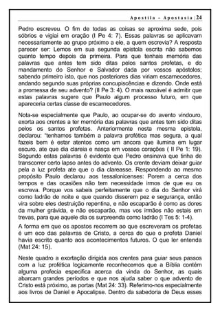 A p o s t i l a – A p o s t a s i a | 24

Pedro escreveu. O fim de todas as coisas se aproxima sede, pois
sóbrios e vigiai em oração (I Pe 4: 7). Essas palavras se aplicavam
necessariamente ao grupo próximo a ele, a quem escrevia? A resposta
parecer ser: Lemos em sua segunda epistola escrita não sabemos
quanto tempo depois da primeira. Para que tenhais memória das
palavras que antes tem sido ditas pelos santos profetas, e do
mandamento do Senhor e Salvador dada por vossos apóstolos;
sabendo primeiro isto, que nos posteriores dias viriam escarnecedores,
andando segundo suas próprias concupiscências e dizendo. Onde está
a promessa de seu advento? (II Pe 3: 4). O mais razoável é admitir que
estas palavras sugere que Paulo algum processo futuro, em que
apareceria certas classe de escarnecedores.
Nota-se especialmente que Paulo, ao ocupar-se do avento vindouro,
exorta aos crentes a ter memória das palavras que antes tem sido ditas
pelos os santos profetas. Anteriormente nesta mesma epistola,
declarou: “tenhamos também a palavra profética mas segura, a qual
fazeis bem é estar atentos como um ancora que ilumina em lugar
escuro, ate que dia clareia e nasça em vossos corações ( II Pe 1: 19).
Segundo estas palavras é evidente que Pedro ensinava que tinha de
transcorrer certo lapso antes do advento. Os crente deviam deixar guiar
pela a luz profeta ate que o dia clareasse. Respondendo ao mesmo
propósito Paulo declarou aos tessalonicenses: Porem a cerca dos
tempos e das ocasiões não tem necessidade irmos de que eu os
escreva. Porque vos sabeis perfeitamente que o dia do Senhor virá
como ladrão de noite e que quando disserem pez e segurança, então
vira sobre eles destruição repentina, e não escaparão é como as dores
da mulher grávida, e não escaparão, mas vos irmãos não estais em
trevas, para que aquele dia os surpreenda como ladrão (I Tes 5: 1-4).
A forma em que os apostos recorrem ao que escreveram os profetas
é um eco das palavras de Cristo, a cerca do que o profeta Daniel
havia escrito quanto aos acontecimentos futuros. O que ler entenda
(Mat 24: 15).
Neste quadro a exortação dirigida aos crentes para guiar seus passos
com a luz profética logicamente reconhecemos que a Bíblia contém
alguma profecia especifica acerca da vinda do Senhor, as quais
abarcam grandes períodos e que nos ajuda saber o que advento de
Cristo está próximo, as portas (Mat 24: 33). Referimo-nos especialmente
aos livros de Daniel e Apocalipse. Dentro da sabedoria de Deus esses
 