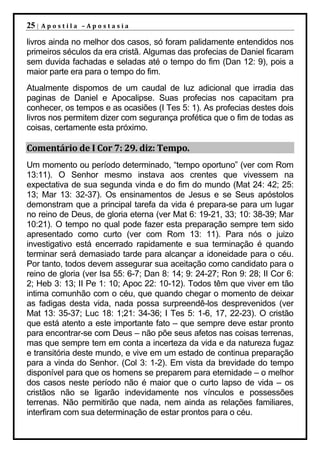 25 |   Apostila –Apostasia

livros ainda no melhor dos casos, só foram palidamente entendidos nos
primeiros séculos da era cristã. Algumas das profecias de Daniel ficaram
sem duvida fachadas e seladas até o tempo do fim (Dan 12: 9), pois a
maior parte era para o tempo do fim.
Atualmente dispomos de um caudal de luz adicional que irradia das
paginas de Daniel e Apocalipse. Suas profecias nos capacitam pra
conhecer, os tempos e as ocasiões (I Tes 5: 1). As profecias destes dois
livros nos permitem dizer com segurança profética que o fim de todas as
coisas, certamente esta próximo.

Comentário de I Cor 7: 29. diz: Tempo.
Um momento ou período determinado, “tempo oportuno” (ver com Rom
13:11). O Senhor mesmo instava aos crentes que vivessem na
expectativa de sua segunda vinda e do fim do mundo (Mat 24: 42; 25:
13; Mar 13: 32-37). Os ensinamentos de Jesus e se Seus apóstolos
demonstram que a principal tarefa da vida é prepara-se para um lugar
no reino de Deus, de gloria eterna (ver Mat 6: 19-21, 33; 10: 38-39; Mar
10:21). O tempo no qual pode fazer esta preparação sempre tem sido
apresentado como curto (ver com Rom 13: 11). Para nós o juizo
investigativo está encerrado rapidamente e sua terminação é quando
terminar será demasiado tarde para alcançar a idoneidade para o céu.
Por tanto, todos devem assegurar sua aceitação como candidato para o
reino de gloria (ver Isa 55: 6-7; Dan 8: 14; 9: 24-27; Ron 9: 28; II Cor 6:
2; Heb 3: 13; II Pe 1: 10; Apoc 22: 10-12). Todos têm que viver em tão
intima comunhão com o céu, que quando chegar o momento de deixar
as fadigas desta vida, nada possa surpreendê-los desprevenidos (ver
Mat 13: 35-37; Luc 18: 1;21: 34-36; I Tes 5: 1-6, 17, 22-23). O cristão
que está atento a este importante fato – que sempre deve estar pronto
para encontrar-se com Deus – não põe seus afetos nas coisas terrenas,
mas que sempre tem em conta a incerteza da vida e da natureza fugaz
e transitória deste mundo, e vive em um estado de continua preparação
para a vinda do Senhor. (Col 3: 1-2). Em vista da brevidade do tempo
disponível para que os homens se preparem para eternidade – o melhor
dos casos neste período não é maior que o curto lapso de vida – os
cristãos não se ligarão indevidamente nos vínculos e possessões
terrenas. Não permitirão que nada, nem ainda as relações familiares,
interfiram com sua determinação de estar prontos para o céu.
 