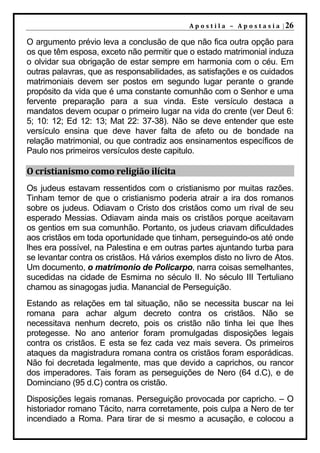 A p o s t i l a – A p o s t a s i a | 26

O argumento prévio leva a conclusão de que não fica outra opção para
os que têm esposa, exceto não permitir que o estado matrimonial induza
o olvidar sua obrigação de estar sempre em harmonia com o céu. Em
outras palavras, que as responsabilidades, as satisfações e os cuidados
matrimoniais devem ser postos em segundo lugar perante o grande
propósito da vida que é uma constante comunhão com o Senhor e uma
fervente preparação para a sua vinda. Este versículo destaca a
mandatos devem ocupar o primeiro lugar na vida do crente (ver Deut 6:
5; 10: 12; Ed 12: 13; Mat 22: 37-38). Não se deve entender que este
versículo ensina que deve haver falta de afeto ou de bondade na
relação matrimonial, ou que contradiz aos ensinamentos específicos de
Paulo nos primeiros versículos deste capitulo.

O cristianismo como religião ilícita
Os judeus estavam ressentidos com o cristianismo por muitas razões.
Tinham temor de que o cristianismo poderia atrair a ira dos romanos
sobre os judeus. Odiavam o Cristo dos cristãos como um rival de seu
esperado Messias. Odiavam ainda mais os cristãos porque aceitavam
os gentios em sua comunhão. Portanto, os judeus criavam dificuldades
aos cristãos em toda oportunidade que tinham, perseguindo-os até onde
lhes era possível, na Palestina e em outras partes ajuntando turba para
se levantar contra os cristãos. Há vários exemplos disto no livro de Atos.
Um documento, o matrimonio de Policarpo, narra coisas semelhantes,
sucedidas na cidade de Esmirna no século II. No século III Tertuliano
chamou as sinagogas judia. Manancial de Perseguição.
Estando as relações em tal situação, não se necessita buscar na lei
romana para achar algum decreto contra os cristãos. Não se
necessitava nenhum decreto, pois os cristão não tinha lei que lhes
protegesse. No ano anterior foram promulgadas disposições legais
contra os cristãos. E esta se fez cada vez mais severa. Os primeiros
ataques da magistradura romana contra os cristãos foram esporádicas.
Não foi decretada legalmente, mas que devido a caprichos, ou rancor
dos imperadores. Tais foram as perseguições de Nero (64 d.C), e de
Dominciano (95 d.C) contra os cristão.
Disposições legais romanas. Perseguição provocada por capricho. – O
historiador romano Tácito, narra corretamente, pois culpa a Nero de ter
incendiado a Roma. Para tirar de si mesmo a acusação, e colocou a
 