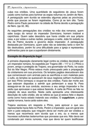 27 |   Apostila –Apostasia

culpa nos cristãos. Uma quantidade de seguidores de Jesus foram
usado como tochas para iluminar as orgias noturnas no Jardim de Nero.
A perseguição sem duvida se estendeu algumas pelas as províncias,
ainda que poucas se foram registradas. Como já se tem dito. Tanto
Pedro como Paulo pereceram na cidade de Roma devido a perseguição
de Nero. (pp 32, 36).
As seguintes perseguições dos cristãos na mão dos romanos, quem
sabe surgiu do rancor do imperador Domiciano, homem instável e
caprichoso. Quem sabe descobriu que havia cristão em sua própria
casa, e por estas e outras razões, perseguiu a seita. João foi exilado na
ilha de Patmo durante o governo deste imperador. A perseguição
destacada por Domiciano, quem sabe não se estendeu tanto e nem foi
tão destruidora, porém foi uma dificuldade para a igreja e representou
sofrimentos para os que a suportaram diretamente.

Exemplo de disposição legal
A primeira disposição claramente legal contra os cristãos decretada por
um imperador romano, foi expedida por Trajano (98 – 117 d, C ) Plínio o
jovem, amigo e protegido de Trajano, era governador do Porto, na costa
Sul do Mar Negro. Plínio estava muito preocupado pela a propagação
do cristianismo em sua província. Os templos pagãos descuidavam dos
que comerciavam com animais para os sacrifícios e com materiais para
o culto, os templos se queixavam de seus negócios sofriam muitíssimo;
por isso Plínio começou a ocupar-se dos cristãos. Fazia dar morte aos
que estavam dispostos a admitir que pertenciam a essa fé. Para
assegurar-se de sua conduta, escreveu a seu amigo imperador e lhe
pediu que aprovasse o que estava fazendo. A carta de Plínio se fala na
coleção de seus escritos. Nesta carta apresenta uma interessante
descrição do culto cristão, ele se referia ao que já estava feito e depois
conta como havia estado tratando aos cristãos. O supplicium, a pena
capital romana, havia caído sobre eles.
Trajano escreveu em resposta a Plínio, para aprovar o que seu
representante havia feito no Porto. Porém o imperador, que em geral era
bom e justo estipulou que ninguém devia ser morto por ser cristãos a
menos que reconhecia sem duvida que o era, ou a menos que
houvesse suficientes testemunhas que provasse que era. Não devia ser
condenado por meros rumores, mas que devia ter quem testificasse
 