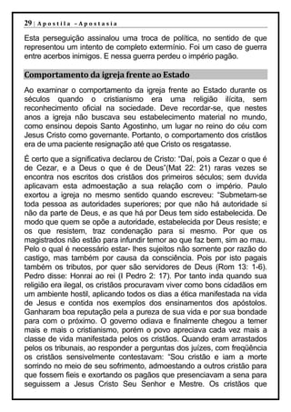 29 |   Apostila –Apostasia

Esta perseguição assinalou uma troca de política, no sentido de que
representou um intento de completo extermínio. Foi um caso de guerra
entre acerbos inimigos. E nessa guerra perdeu o império pagão.

Comportamento da igreja frente ao Estado
Ao examinar o comportamento da igreja frente ao Estado durante os
séculos quando o cristianismo era uma religião ilícita, sem
reconhecimento oficial na sociedade. Deve recordar-se, que nestes
anos a igreja não buscava seu estabelecimento material no mundo,
como ensinou depois Santo Agostinho, um lugar no reino do céu com
Jesus Cristo como governante. Portanto, o comportamento dos cristãos
era de uma paciente resignação até que Cristo os resgatasse.
É certo que a significativa declarou de Cristo: “Daí, pois a Cezar o que é
de Cezar, e a Deus o que é de Deus”(Mat 22: 21) raras vezes se
encontra nos escritos dos cristãos dos primeiros séculos; sem duvida
aplicavam esta admoestação a sua relação com o império. Paulo
exortou a igreja no mesmo sentido quando escreveu: “Submetam-se
toda pessoa as autoridades superiores; por que não há autoridade si
não da parte de Deus, e as que há por Deus tem sido estabelecida. De
modo que quem se opõe a autoridade, estabelecida por Deus resiste; e
os que resistem, traz condenação para si mesmo. Por que os
magistrados não estão para infundir temor ao que faz bem, sim ao mau.
Pelo o qual é necessário estar- lhes sujeitos não somente por razão do
castigo, mas também por causa da consciência. Pois por isto pagais
também os tributos, por quer são servidores de Deus (Rom 13: 1-6).
Pedro disse: Honrai ao rei (I Pedro 2: 17). Por tanto inda quando sua
religião era ilegal, os cristãos procuravam viver como bons cidadãos em
um ambiente hostil, aplicando todos os dias a ética manifestada na vida
de Jesus e contida nos exemplos dos ensinamentos dos apóstolos.
Ganharam boa reputação pela a pureza de sua vida e por sua bondade
para com o próximo. O governo odiava e finalmente chegou a temer
mais e mais o cristianismo, porém o povo apreciava cada vez mais a
classe de vida manifestada pelos os cristãos. Quando eram arrastados
pelos os tribunais, ao responder a perguntas dos juízes, com freqüência
os cristãos sensivelmente contestavam: “Sou cristão e iam a morte
sorrindo no meio de seu sofrimento, admoestando a outros cristão para
que fossem fieis e exortando os pagãos que presenciavam a sena para
seguissem a Jesus Cristo Seu Senhor e Mestre. Os cristãos que
 