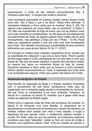 A p o s t i l a – A p o s t a s i a | 30

presenciavam a morte de tais mártires admiravelmente fieis. E
Tertuliano pode dizer: “O sangue dos cristão é semente”.
Uma inumerável quantidade de mártires cristãos morreu porque Cristo
havia dito: “Daí a Deus o que é de Deus”. Pedro tinha afirmado: “é
necessário obedecer a Deus antes que os homens” (Atos 5: 29), “Se
alguma coisa padeceis por causa deles, não os conturbeis” (I Pedro 3:
14). Não vós surpreendeis do fogo de prova, que vos de sobrevir como
uma coisa estranha os acontecessem, se não gozo por ser participantes
do padecimento de Cristo. Se alguém padece como cristão não se sinta
envergonhado, mas glorifique a Deus por ele (I Pedro : 12-16). Paulo
sabia por experiência própria o que era viver uma vida conseqüente
para Cristo. Tem deixado uma lista para a posteridade de seus primeiros
sofrimentos por causa de seu Senhor (II Cor 11: 23-27).
Por principio os cristãos eram cidadãos cumpridores da lei, sempre que
as autoridades lhe indicavam o que era se dever fazer. Porem quando
se lhes exigia negar á Cristo, participando de um culto falso e viver uma
classe de vida que houvesse significar a separar dos princípios cristão,
na maioria dos casos se mantinham firmes do lado do correto.
Escolhiam obedecer a Deus antes que os homens e como resultado,
sofriam açoites encarceramento ou morte. A separação era muito clara
e as conseqüências seguras: morte aqui, porém vida eterna com Cristo.

Separação da igreja e do Estado
Esta filosofia da separação da Igreja e o Estado resultava necessária
com o pensamento de que devia manifestar-se certo grau de
cooperação com o ambiente pagão devido a necessidade do momento,
até que Cristo os transportara a um novo ambiente. Tertuliano, no
século III e Lactancio no século IV, insistiam que a Igreja cristã devia
manter-se separada do Estado pagão.
Porém como a segunda vinda de Cristo não aconteceu de imediato, no
século III foi formando uma nova filosofia. O cristianismo se ia
popularizando e continuamente aumentava seu numero de membros, os
mestres cristãos eram aceitos com mais e mais respeito, e surgiu a
esperança de que perante muito, o cristianismo poderia manejar o
mundo. Por tanto, cada vez que era possível, se incorporava costumes
mundanos que eram “batizados”, dando se lhes um nome de cristão e
também uma aparência exterior cristã. Tinha-se cuidado de ofender o
 