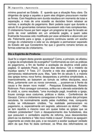 31 |   Apostila –Apostasia

mínimo possível ao Estado. E quando que a situação ficou clara. Os
dirigentes da igreja e aqueles a quem eles dirigiam procuravam manter
se firmes. Com freqüência sem duvida resultava em momento de lutas e
separação, e mais de uma ocasião as decisões foram rebaixar as
normas, e aceitação do paganismo. Bem poderia supor que durante o
século III os governantes romanos houvessem sido mais complacentes.
O cristianismo houve por bem seguir um programa tal que foi levado ao
ponto de viver satisfeito em um ambiente pagão, e quem sabe
finalmente houvesse sido modificado por esse ambiente e absorvido por
ele. Felizmente para a igreja, o governo continuou sendo um acerbo
inimigo do cristianismo e este se viu obrigado a permanecer separado
do Estado até que Constantino fez que o governo romano tomara as
formas externas do cristianismo.

Diz o Espírito de Profecia:
Qual foi a origem desta grande apostasia? Como, a princípio, se afastou
a igreja da simplicidade do evangelho? Conformando-se com as práticas
do paganismo, a fim de facilitar a aceitação da doutrina cristã pelos
pagãos. O apóstolo Paulo, em seus dias declarou: "Já o mistério da
injustiça opera." II Tess. 2:7. Durante a vida dos apóstolos a Igreja
permaneceu relativamente pura. Mas, "pelo fim do século II, a maioria
das igrejas tomou nova forma; desapareceu a primitiva simplicidade, e,
insensivelmente, ao baixarem ao túmulo os velhos discípulos, seus
filhos, juntamente com os novos conversos, ... puseram-se à frente da
causa e lhe deram novo molde". - Pesquisas Eclesiásticas, Roberto
Robinson. Para conseguir conversos, aviltou-se o elevado estandarte da
fé cristã, e, como resultado, "uma inundação pagã, invadindo a igreja,
trouxe consigo seus costumes, práticas e ídolos. - Conferências de
Gavazzi. Como o cristianismo conseguisse o favor e apoio dos príncipes
seculares, foi nominalmente aceito pelas multidões; mas, conquanto
muitos se intitulassem cristãos, "na realidade permaneciam no
paganismo, e, especialmente em segredo, adoravam os ídolos". - Não
se tem repetido o mesmo caso em quase todas as igrejas que se
intitulam protestantes? Com o desaparecimento dos fundadores, dos
que possuíam o verdadeiro espírito de reforma, seus descendentes
põem-se na dianteira e "dão novo molde à causa". Embora se apeguem
cegamente ao credo dos pais, e se recusem a aceitar qualquer verdade
além da que lhes foi dada conhecer, os filhos dos reformadores se
 
