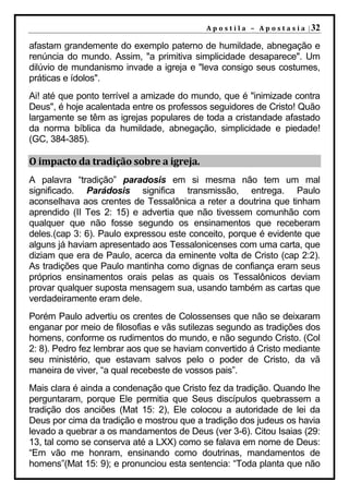 A p o s t i l a – A p o s t a s i a | 32

afastam grandemente do exemplo paterno de humildade, abnegação e
renúncia do mundo. Assim, "a primitiva simplicidade desaparece". Um
dilúvio de mundanismo invade a igreja e "leva consigo seus costumes,
práticas e ídolos".
Ai! até que ponto terrível a amizade do mundo, que é "inimizade contra
Deus", é hoje acalentada entre os professos seguidores de Cristo! Quão
largamente se têm as igrejas populares de toda a cristandade afastado
da norma bíblica da humildade, abnegação, simplicidade e piedade!
(GC, 384-385).

O impacto da tradição sobre a igreja.
A palavra “tradição” paradosis em si mesma não tem um mal
significado. Parádosis significa transmissão, entrega. Paulo
aconselhava aos crentes de Tessalônica a reter a doutrina que tinham
aprendido (II Tes 2: 15) e advertia que não tivessem comunhão com
qualquer que não fosse segundo os ensinamentos que receberam
deles.(cap 3: 6). Paulo expressou este conceito, porque é evidente que
alguns já haviam apresentado aos Tessalonicenses com uma carta, que
diziam que era de Paulo, acerca da eminente volta de Cristo (cap 2:2).
As tradições que Paulo mantinha como dignas de confiança eram seus
próprios ensinamentos orais pelas as quais os Tessalônicos deviam
provar qualquer suposta mensagem sua, usando também as cartas que
verdadeiramente eram dele.
Porém Paulo advertiu os crentes de Colossenses que não se deixaram
enganar por meio de filosofias e vãs sutilezas segundo as tradições dos
homens, conforme os rudimentos do mundo, e não segundo Cristo. (Col
2: 8). Pedro fez lembrar aos que se haviam convertido á Cristo mediante
seu ministério, que estavam salvos pelo o poder de Cristo, da vã
maneira de viver, “a qual recebeste de vossos pais”.
Mais clara é ainda a condenação que Cristo fez da tradição. Quando lhe
perguntaram, porque Ele permitia que Seus discípulos quebrassem a
tradição dos anciões (Mat 15: 2), Ele colocou a autoridade de lei da
Deus por cima da tradição e mostrou que a tradição dos judeus os havia
levado a quebrar a os mandamentos de Deus (ver 3-6). Citou Isaias (29:
13, tal como se conserva até a LXX) como se falava em nome de Deus:
“Em vão me honram, ensinando como doutrinas, mandamentos de
homens”(Mat 15: 9); e pronunciou esta sentencia: “Toda planta que não
 