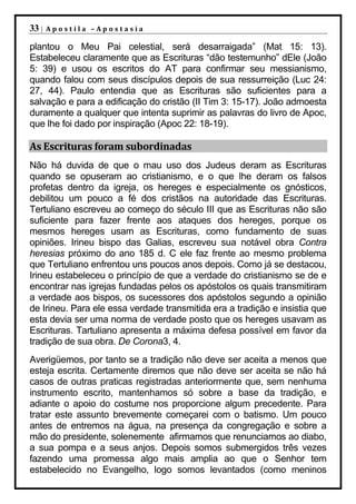 33 |   Apostila –Apostasia

plantou o Meu Pai celestial, será desarraigada” (Mat 15: 13).
Estabeleceu claramente que as Escrituras “dão testemunho” dEle (João
5: 39) e usou os escritos do AT para confirmar seu messianismo,
quando falou com seus discípulos depois de sua ressurreição (Luc 24:
27, 44). Paulo entendia que as Escrituras são suficientes para a
salvação e para a edificação do cristão (II Tim 3: 15-17). João admoesta
duramente a qualquer que intenta suprimir as palavras do livro de Apoc,
que lhe foi dado por inspiração (Apoc 22: 18-19).

As Escrituras foram subordinadas
Não há duvida de que o mau uso dos Judeus deram as Escrituras
quando se opuseram ao cristianismo, e o que lhe deram os falsos
profetas dentro da igreja, os hereges e especialmente os gnósticos,
debilitou um pouco a fé dos cristãos na autoridade das Escrituras.
Tertuliano escreveu ao começo do século III que as Escrituras não são
suficiente para fazer frente aos ataques dos hereges, porque os
mesmos hereges usam as Escrituras, como fundamento de suas
opiniões. Irineu bispo das Galias, escreveu sua notável obra Contra
heresias próximo do ano 185 d. C ele faz frente ao mesmo problema
que Tertuliano enfrentou uns poucos anos depois. Como já se destacou,
Irineu estabeleceu o princípio de que a verdade do cristianismo se de e
encontrar nas igrejas fundadas pelos os apóstolos os quais transmitiram
a verdade aos bispos, os sucessores dos apóstolos segundo a opinião
de Irineu. Para ele essa verdade transmitida era a tradição e insistia que
esta devia ser uma norma de verdade posto que os hereges usavam as
Escrituras. Tartuliano apresenta a máxima defesa possível em favor da
tradição de sua obra. De Corona3, 4.
Averigüemos, por tanto se a tradição não deve ser aceita a menos que
esteja escrita. Certamente diremos que não deve ser aceita se não há
casos de outras praticas registradas anteriormente que, sem nenhuma
instrumento escrito, mantenhamos só sobre a base da tradição, e
adiante o apoio do costume nos proporcione algum precedente. Para
tratar este assunto brevemente começarei com o batismo. Um pouco
antes de entremos na água, na presença da congregação e sobre a
mão do presidente, solenemente afirmamos que renunciamos ao diabo,
a sua pompa e a seus anjos. Depois somos submergidos três vezes
fazendo uma promessa algo mais amplia ao que o Senhor tem
estabelecido no Evangelho, logo somos levantados (como meninos
 