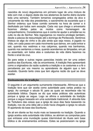 A p o s t i l a – A p o s t a s i a | 34

nascidos de novo) degustamos em primeiro lugar de uma mistura de
leite com mel, e depois deste dia nos abstemos do banho diário durante
toda uma semana. Também tomamos congregados antes da alva e
unicamente da mão dos presidentes, o sacramento da eucaristia que o
Senhor ordenou que fosse comido somente na hora de comer e é
desfrutado por todos sem exceção. Cada vez que chega o aniversario
fazemos ofertas pelos os mortos como homenagem de
companheirismo. Consideramos que é contra lei ajudar o arrodilar-se no
culto no dia do Senhor. Nós regozijamos no mesmo privilegio também,
desde a páscoa de ressurreição até o domingo de Pentecoste. Sentimos
tristeza se algo do vinho e do pão ainda que seja nosso, é jogado no
chão, em cada passo em cada movimento que damos, em cada entrar e
sair, quando nos vestimos e nos calçamos, quando nos banhamos,
quando nos sentamos a mesa, quando acendemos as lâmpadas, em pé
ou assentado, em todos atos e costumes da vida diária fazemos na
frente o sinal da cruz.
Se para estas e outras regras parecidas insistis em ter uma ordem
positiva das Escrituras, não as encontrareis. A tradição lhes apresentará
como a originadora da razão sustenta a tradição e os costumes e a fé o
percebereis por vos mesmo ou aprendereis de alguém que o tem
recebido. Quando tanto creia que tem alguma razão da qual se deve
aceitar.

Ensinamento da tradição
O seguinte é um argumento sumamente interessante. Afirma-se que a
tradição teve que ser aceita como autoridade para certas pratica na
igreja. Ao começar o século III, para as quais se reconhece não há
autoridade bíblica. Depois se diz que estas práticas são autenticas
porque a igreja as segue. Logo se afirma a autoridade da tradição
porque a segue baseada em uma autoridade tradicional. A atrevida lista
de Tertuliano das coisas que a igreja de seus dias fazia baseando na
tradição, nos da uma idéia até a onde havia chegado a igreja no século
III apartando da base das Escrituras.
De ali em diante se fez muito mais se baseando na tradição. Quando a
igreja aceitou esta autoridade não bíblica, se abriram as comportas para
que entrasse uma inundação quase interminável de rituais sem base
bíblica e de ensinamentos errôneos. Estes se posicionaram na igreja
 