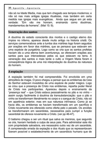 35 |   Apostila –Apostasia

não só na Idade Media, mas que tem chegado aos tempos modernos; e
não só nas mais antigas igrejas ritualistas, mas também em certa
medida nas igrejas mais evangélicas. Ainda que segue em pé esta
verdade: “Em vão me honram, ensinando como doutrinas,
mandamentos de homens”. (Mat 15: 9).

Veneração dos santos
A doutrina do estado consciente dos mortos e o castigo eterno dos
ímpios no inferno, aparece desde muito antigo na historia cristã. Os
serviços comemorativos ante a tumba dos mártires logo foram seguidos
por orações em favor dos mártires, que se pensava que estavam em
uma espécie de purgatória. Logo como se cria que os santos profetas
haviam ido a uma eterna bem aventurança, se ofereciam orações aos
santos para que intercedesse pelos os que estavam na terra. A
veneração dos santos e mais tarde o culto a Virgem Maria foram á
conseqüência lógica de uma má interpretação da doutrina da natureza
do homem.

A expiação
A expiação também foi mal compreendida. Foi envolvida em uma
atmosfera de magia. O povo chegou a pensar que os emblemas da Ceia
do Senhor estavam investidos de uma espécie de poder mágico. Logo
se criou que a presença de Cristo nos emblemas, repartia poder literal
de Cristo nos participantes. Apareceu depois o ensinamento da
“presença real” – que Cristo estava pessoalmente no pão e no vinho –
assim surgiu facilmente á doutrina da transubstanciação: que o pão e
vinho se transformam literalmente no corpo e o sangue de Cristo, não só
em aparência exterior, mas em sua natureza intrínseca. Como já se
havia dito, os emblemas se haviam transformado em um sacrifício e
Cristo novamente era oferecido como oferta pelo o pecado. Os anciões
se transformaram em sacerdotes, necessários para cumpri a função
sacerdotal de oferece novamente a Cristo. (ver pp 46-47).
O batismo chegou a ser um ritual que salva os meninos, que segundo
se cria, haviam herdado a culpa de seus pais. Para administrar este rito
com propriedade salvadora, era necessário outra vez de um sacerdote.
A compreensão errada da expiação e dos rituais que os representavam
fizeram possível o estabelecimento de um sacerdócio humano que de
 