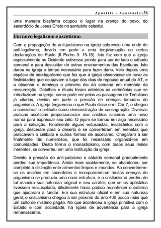 A p o s t i l a – A p o s t a s i a | 36

uma maneira blasfema ocupou o lugar na crença do povo, do
sacerdócio de Jesus Cristo no santuário celestial.

Um novo legalismo e ascetismo
Com a propagação do anti-judaismo na igreja sobreveio uma onde de
anti-legalismo, devido em parte a uma tergiversação de certas
declarações de Paulo (II Pedro 3: 15-16). Isto fez com que a igreja
especialmente no Ocidente estivesse pronta para por de lada o sábado
semanal e para descuidar de outros ensinamentos das Escrituras. Isto
durou na igreja o tempo necessário para fazer dano. Veio depois uma
espécie de neo-legalismo que fez que a igreja observasse de novo as
festividades que ocupavam o lugar dos dias de repouso anual do AT, e
a observar o domingo o primeiro dia da semana em memória da
ressurreição. Detalhes e rituais foram aderidos as cerimônias que se
introduziram na igreja, como pode ver pelas as passagens de Tertuliano
já citadas, devido em parte a pressão de crenças tomadas do
paganismo. A igreja tergiversou o que Paulo disse em I Cor 7, e chegou
a considerar o celibato como demonstração de consagração. Diversas
praticas ascéticas proporcionaram aos cristãos sinceros uma novo
norma para expressar seu zelo. O jejum se tornou em algo necessário
para a salvação. Finalmente alguns entusiastas, insatisfeitos com a
igreja, desceram para o deserto e se converteram em eremitas que
praticavam o celibato e outras formas de ascetismo. Chegaram a ser
finalmente tão numerosos, que foi necessário organizá-los em
comunidades. Desta forma o monasticismo, com todos seus males
inerentes, se converteu em uma instituição da igreja.
Devido á pressão do anti-judaismo o sábado semanal gradualmente
perdeu sua importância. Ainda mais rapidamente, se abandonou por
completo á distinção ente alimentos limpos e imundos. Ao converterem-
se os anciões em sacerdotes e incorporarem-se muitas crenças do
paganismo se produziu uma nova estrutura, e o cristianismo perdeu de
tal maneira sua natureza original e seu caráter, que se os apóstolos
tivessem ressuscitado, dificilmente havia podido reconhecer o sistema
que ajudaram a fundar. Em sua estrutura oficial e em sua natureza
geral, o cristianismo chegou a ser próximo do ano 400 pouco mais que
um culto de mistério pagão. No que aconteceu a igreja primitiva com o
Estado e com sociedade, há lições de advertência para a igreja
remanescente.
 