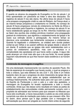 37 |   Apostila –Apostasia

A igreja como uma empresa missionária
E quanto os alcance da pregação do Evangelho no fim do século I, já
tinha apresentado um panorama ao tratar a obra dos discípulos. Os
registros do século II nos são claros. No ultimo terço do século II havia
uma prospera congregação cristã no vale do Ródano, da França atual, e
ao mesmo tempo prosperava o cristianismo no Oriente. Ao começo do
século III havia progressos visíveis do cristianismo no Norte da África e
havia estendido para Espanha e Inglaterra. Ao começo do século IV se
havia estabelecido igrejas ao longo do rio Rín. Informes incidentais que
se falam dos escritos dos cristãos primitivos mostram uma propagação
gradual do cristianismo, que significou o estabelecimento de igrejas e às
vezes sua extinção devido a perseguição. Ao mesmo tempo se
descreve uma sociedade que lentamente começava a cristianizar-se.
Quando foi legalizado o cristianismo, os cristãos sem duvida podiam
contar-se por milhes e se usaram edifícios de igrejas desde o século III
em diante. É evidente que as igrejas não eram estabelecidas com a
pureza do cristianismo apostólico, mas com a natureza e a
complexidade das apostasias em que havia caído a igreja. A água não
pode alcançar um nível mais alto que o de sua fonte. As novas igrejas
seguiram naturalmente as que lhes haviam dado existência e as haviam
nutrido.

A extensão da mensagem evangélica
Há uma declaração impressionante nos escritos do apostolo Paulo. Ele
fala da esperança do evangelho que haveis ouvido, o qual se pregava a
toda a criatura, que esta debaixo do céu (Col 1: 23). Este é um indicio
bastante claro de que o progresso da obra missionária da igreja não se
media nos primeiros anos pelas as igrejas estabelecidas que se
conheça historicamente. Há suficiente base para crer que com o poder
do Espírito do Pentecoste e com o zelo e o valor dos apóstolos, a
mensagem do Evangelho foi levado rapidamente a todo o mundo
conhecido. Ainda que não desse como resultado em todas as partes do
estabelecimento das comunidades cristãs permanente cumpriu com o
propósito de admoestar aos homens para que cressem no Messias que
havia sido crucificado, e havia ressuscitado e subido ao céu onde estava
cumprindo sua obra de mediação para todos os que cressem nEle. Sim
foi assim, deve pensar que é algo paralelo com a mensagem de
admoestação que deve ser pregada ao mundo inteiro antes da segunda
 