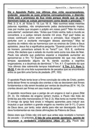 A p o s t i l a – A p o s t a s i a |4

Diz o Apostolo Pedro nos últimos dias virão escarnecedores,
andando segundo as suas próprias concupiscências, e dizendo:
Onde está a promessa da Sua vinda porque desde que os pais
dormiram todas as coisas permanecem como desde o princípio." II
Ped. 3: 3, 4; Jd 18;Isa 5: 19; Luc 18: 8. Não ouvimos estas mesmas
palavras repetidas, não simplesmente pelos declaradamente ímpios,
mas por muitos que ocupam o púlpito em nosso país? "Não há motivo
para alarme", exclamam eles. "Antes que Cristo venha, todo o mundo se
converterá, e a justiça reinará durante mil anos. Paz! paz! todas as
coisas continuam como eram desde o princípio. Que ninguém se
perturbe com a excitante mensagem desses alarmistas." Mas tal
doutrina do milênio não se harmoniza com os ensinos de Cristo e Seus
apóstolos. Jesus fez a significativa pergunta: "Quando porém vier o Filho
do homem, porventura achará fé na Terra?" Luc. 18:8. E, conforme
vimos, Ele declara que o estado do mundo será como nos dias de Noé.
Paulo nos adverte que podemos esperar a iniqüidade aumentar ao
aproximar-se o fim: "O Espírito expressamente diz que nos últimos
tempos apostatarão alguns da fé, dando ouvidos a espíritos
enganadores, e a doutrinas de demônios." I Tim. 4:1. O apóstolo diz que
"nos últimos dias sobrevirão tempos trabalhosos". II Tim. 3:1; Rom 1:
29-32. E ele dá uma lista surpreendente de pecados que se encontrarão
entre os que têm uma forma de piedade. (PP, 103)


O apostolo Paulo tenta levar a firme convicção da volta de Cristo, porém
tenta deixar firme no coração dos crentes a não se desviarem dos firmes
fundamentos e não serem levados por ventos de doutrinas (Ef 4: 14). Os
crentes devem ser firmes em seu modo de pensar.
O apostolo reconhece que o perigo de um engano é real e grave (Mat
24: 4). Os métodos de engano seriam muitos, e Paulo não trata de
limitá-los aos três mencionados (II Tes 2: 2). Mas tenta os manter firmes.
O inimigo da igreja fará sinais e milagres aparentes para induzir aos
incautos a que aceitem o grande engano ou mentira (ver 9-11). O povo
de Deus deve, por tanto, estar alerta para não ser desraigado. Sua fé
deve fundamentar-se nas claras afirmações da Palavra de Deus.
Deixa claro que Cristo não virá sem que antes seja revelado o homem
do pecado – O anticristo. E fala de uma grande apostasia, aponto de
escurecer o verdadeiro cristianismo (Atos 21: 21). Paulo deu
 