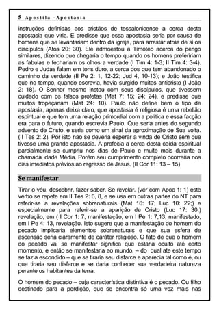 5|   Apostila –Apostasia

instruções definidas aos cristãos de tessalonicense a cerca desta
apostasia que viria. E predisse que essa apostasia seria por causa de
homens que se levantariam dentro da igreja, para arrastar atrás de si os
discípulos (Atos 20: 30). Ele admoestou a Timóteo acerca do perigo
similares, dizendo que chegaria o tempo quando os homens prefeririam
as fabulas e fechariam os olhos a verdade (I Tim 4: 1-3; II Tim 4: 3-4).
Pedro e Judas falam em tons duro, a cerca dos que tem abandonado o
caminho da verdade (II Pe 2: 1, 12-22; Jud 4, 10-13); e João testifica
que no tempo, quando escrevia, havia surgido muitos anticristo (I João
2: 18). O Senhor mesmo instou com seus discípulos, que tivessem
cuidado com os falsos profetas (Mat 7: 15; 24: 24), e predisse que
muitos tropeçariam (Mat 24: 10). Paulo não define bem o tipo de
apostasia, apenas deixa claro, que apostasia é religiosa é uma rebelião
espiritual e que tem uma relação primordial com a política e essa facção
era para o futuro, quando escrevia Paulo. Que seria antes do segundo
advento de Cristo, e seria como um sinal da aproximação de Sua volta.
(II Tes 2: 2). Por isto não se deveria esperar a vinda de Cristo sem que
tivesse uma grande apostasia. A profecia a cerca desta caída espiritual
parcialmente se cumpriu nos dias de Paulo e muito mais durante a
chamada idade Média. Porém seu cumprimento completo ocorreria nos
dias imediatos prévios ao regresso de Jesus. (II Cor 11: 13 – 15)

Se manifestar
Tirar o véu, descobrir, fazer saber. Se revelar. (ver com Apoc 1: 1) este
verbo se repete em II Tes 2: 6, 8, e se usa em outras partes do NT para
referir-se a revelações sobrenaturais (Mat 16: 17; Luc 10: 22;) e
especialmente para referir-se a aparição de Cristo (Luc 17: 30;)
revelação, em ( I Cor 1: 7, manifestação, em I Pe 1: 7,13, manifestado,
em I Pe 4: 13, revelação. Isto sugere que a manifestação do homem do
pecado implicaria elementos sobrenaturais e que sua esfera de
ascensão seria claramente de caráter religioso. O fato de que o homem
do pecado vai se manifestar significa que estaria oculto até certo
momento, e então se manifestaria ao mundo. – do qual ate este tempo
se fazia escondido – que se tiraria seu disfarce e aparecia tal como é, ou
que tiraria seu disfarce e se daria conhecer sua verdadeira natureza
perante os habitantes da terra.
O homem do pecado – cuja característica distintiva é o pecado. Ou filho
destinado para a perdição, que se encontra só uma vez mais nas
 