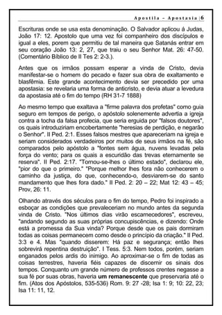 A p o s t i l a – A p o s t a s i a |6

Escrituras onde se usa esta denominação. O Salvador aplicou á Judas,
João 17: 12. Apostolo que uma vez foi companheiro dos discípulos e
igual a eles, porem que permitiu de tal maneira que Satanás entrar em
seu coração João 13: 2, 27, que traiu o seu Senhor Mat. 26: 47-50.
(Comentário Bíblico de II Tes 2: 2-3.).
Antes que os irmãos possam esperar a vinda de Cristo, devia
manifestar-se o homem do pecado e fazer sua obra de exaltamento e
blasfêmia. Este grande acontecimento devia ser precedido por uma
apostasia: se revelaria uma forma de anticristo, e devia atuar a levedura
da apostasia até o fim do tempo (RH 31-7 1888)
Ao mesmo tempo que exaltava a "firme palavra dos profetas" como guia
seguro em tempos de perigo, o apóstolo solenemente advertia a igreja
contra a tocha da falsa profecia, que seria erguida por "falsos doutores",
os quais introduziriam encobertamente "heresias de perdição, e negarão
o Senhor". II Ped. 2:1. Esses falsos mestres que apareceriam na igreja e
seriam considerados verdadeiros por muitos de seus irmãos na fé, são
comparados pelo apóstolo a "fontes sem água, nuvens levadas pela
força do vento; para os quais a escuridão das trevas eternamente se
reserva". II Ped. 2:17. "Tornou-se-lhes o último estado", declarou ele,
"pior do que o primeiro." "Porque melhor lhes fora não conhecerem o
caminho da justiça, do que, conhecendo-o, desviarem-se do santo
mandamento que lhes fora dado." II Ped. 2: 20 – 22; Mat 12: 43 – 45;
Prov, 26: 11.
Olhando através dos séculos para o fim do tempo, Pedro foi inspirado a
esboçar as condições que prevaleceriam no mundo antes da segunda
vinda de Cristo. "Nos últimos dias virão escarnecedores", escreveu,
"andando segundo as suas próprias concupiscências, e dizendo: Onde
está a promessa da Sua vinda? Porque desde que os pais dormiram
todas as coisas permanecem como desde o princípio da criação." II Ped.
3:3 e 4. Mas "quando disserem: Há paz e segurança; então lhes
sobrevirá repentina destruição". I Tess. 5:3. Nem todos, porém, seriam
enganados pelos ardis do inimigo. Ao aproximar-se o fim de todas as
coisas terrestres, haveria fiéis capazes de discernir os sinais dos
tempos. Conquanto um grande número de professos crentes negasse a
sua fé por suas obras, haveria um remanescente que preservaria até o
fim. (Atos dos Apóstolos, 535-536) Rom. 9: 27 -28; Isa 1: 9; 10: 22, 23;
Isa 11: 11, 12.
 