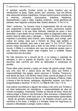 7|   Apostila –Apostasia

O apóstolo advertia Timóteo contra os falsos mestres que se
introduziriam na igreja. "Sabe, porém, isto", escreveu, "que nos últimos
dias sobrevirão tempos trabalhosos. Porque haverá homens amantes de
si mesmos, avarentos, presunçosos, soberbos, blasfemos,
desobedientes a pais e mães, ingratos, profanos... tendo aparência de
piedade, mas negando a eficácia dela. Destes afasta-te." II Tim 3:1-5.
"Mas", continuou, "os homens maus e enganadores irão de mal para
pior, enganando e sendo enganados. Tu, porém, permanece naquilo
que aprendeste, e de que foste inteirado, sabendo de quem o tens
aprendido, e que desde da tua meninice sabes as Sagradas Letras, que
podem fazer-te sábio para a salvação. ... Toda a Escritura divinamente
inspirada é proveitosa para ensinar, para redargüir, para corrigir, para
instruir em justiça; para que o homem de Deus seja perfeito, e
perfeitamente instruído para toda a boa obra." II Tim 3:13-17. Deus
proveu meios abundantes para o êxito na luta contra o mal que há no
mundo. A Bíblia é a armadura com que nos podemos equipar para a
luta. Nossos lombos devem estar cingidos com a verdade. Nossa
couraça deve ser de justiça.
Na mão devemos ter o escudo da fé, e na cabeça o capacete da
salvação; e com a espada do Espírito, que é a Palavra de Deus,
devemos abrir caminho por entre as obstruções e embaraços do
pecado.
Paulo sabia estar perante a igreja um tempo de grande perigo. Sabia
que uma obra fiel e zelosa devia ser feita pelos que tinham a
responsabilidade das igrejas; assim escreveu a Timóteo: "Conjuro-te,
pois diante de Deus, e do Senhor Jesus Cristo, que há de julgar os vivos
e os mortos, na Sua vinda e no Seu reino, que pregues a Palavra, instes
a tempo e fora de tempo, redarguas, repreendas, exortes, com toda a
longanimidade e doutrina." II Tim 4:1- 5; I Tim 4: 1-5; I Tim 1: 9-10.
Esta solene incumbência a alguém tão zeloso e fiel como era Timóteo é
um forte testemunho da importância e responsabilidade da obra do
ministro evangélico. Chamando Timóteo ao tribunal de Deus, Paulo lhe
ordena pregar a Palavra, não fórmulas e ditos humanos; a testemunhar
prontamente de Deus onde quer que se lhe apresentasse oportunidade
- diante de grandes congregações ou de limitados círculos, junto aos
caminhos e nos lares, a amigos e a inimigos, fosse em segurança ou
exposto a dificuldades e perigos, injúria e danos.
 