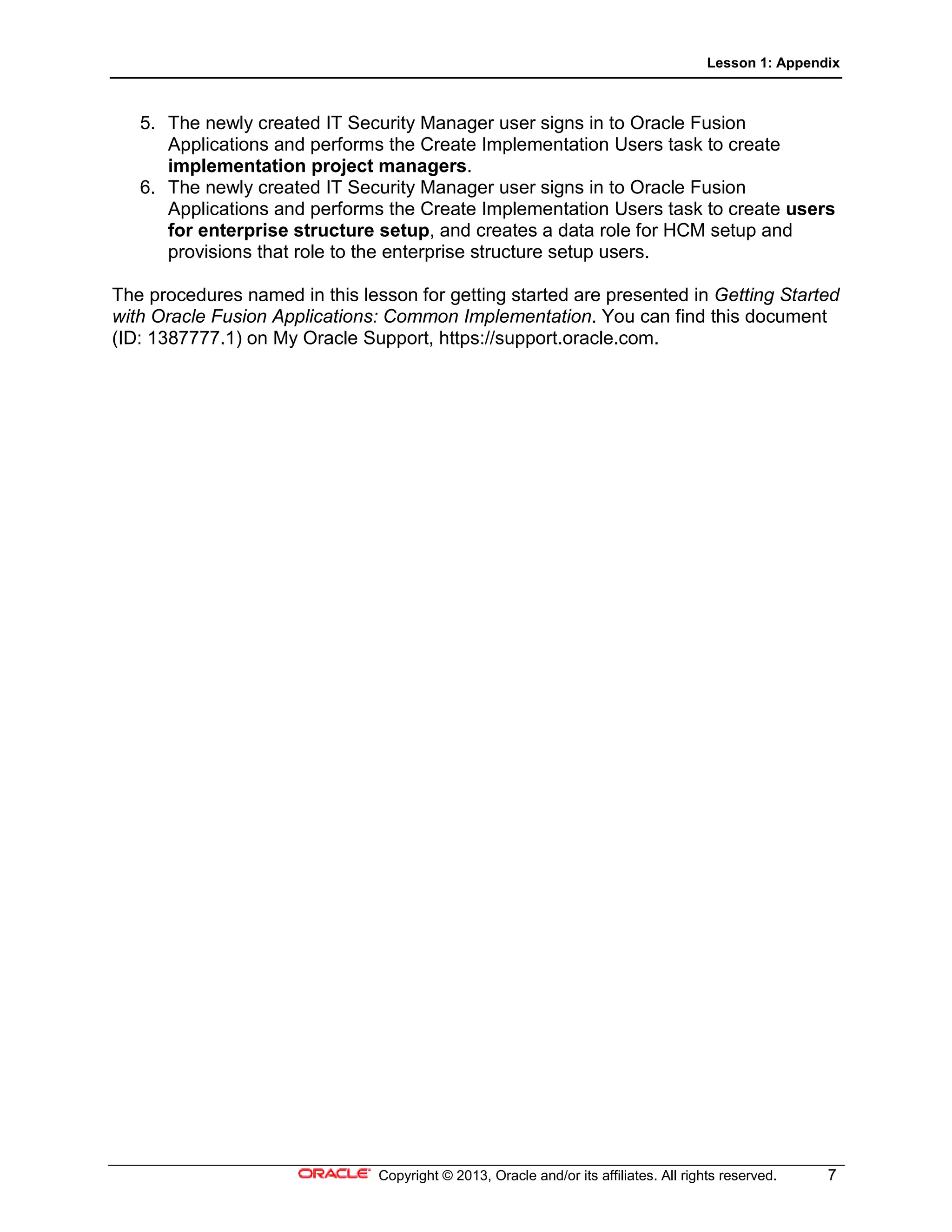 Lesson 1: Appendix
Copyright © 2013, Oracle and/or its affiliates. All rights reserved. 7
5. The newly created IT Security Manager user signs in to Oracle Fusion
Applications and performs the Create Implementation Users task to create
implementation project managers.
6. The newly created IT Security Manager user signs in to Oracle Fusion
Applications and performs the Create Implementation Users task to create users
for enterprise structure setup, and creates a data role for HCM setup and
provisions that role to the enterprise structure setup users.
The procedures named in this lesson for getting started are presented in Getting Started
with Oracle Fusion Applications: Common Implementation. You can find this document
(ID: 1387777.1) on My Oracle Support, https://support.oracle.com.
 