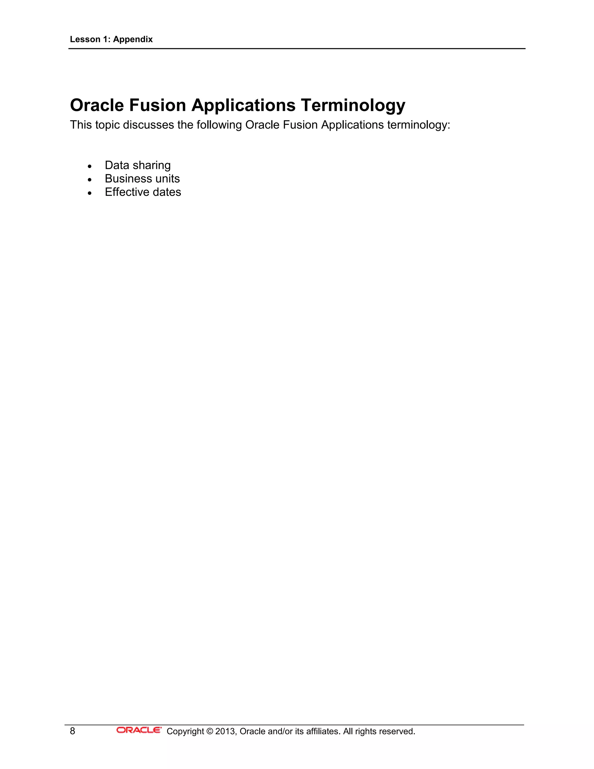 Lesson 1: Appendix
8 Copyright © 2013, Oracle and/or its affiliates. All rights reserved.
Oracle Fusion Applications Terminology
This topic discusses the following Oracle Fusion Applications terminology:
• Data sharing
• Business units
• Effective dates
 