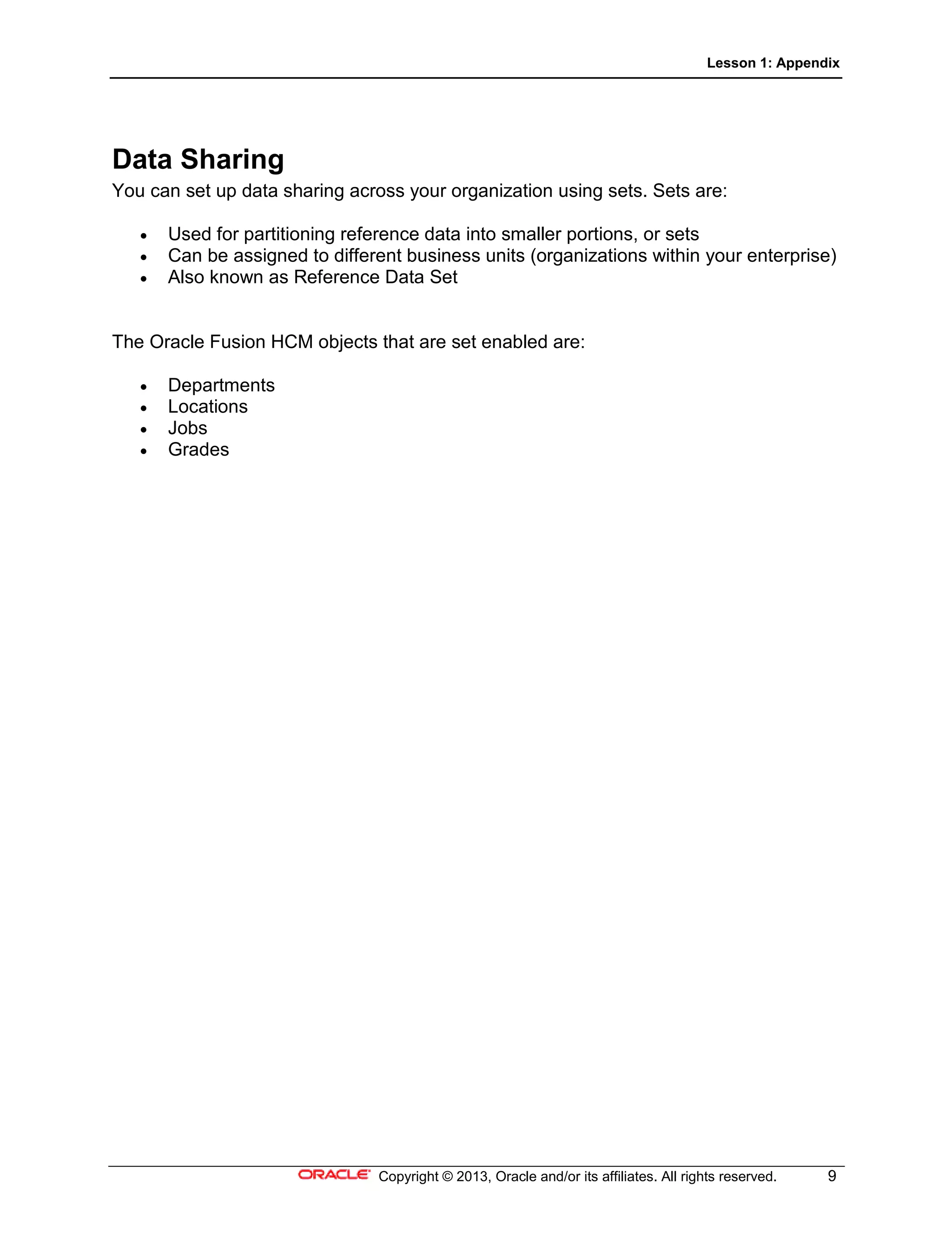 Lesson 1: Appendix
Copyright © 2013, Oracle and/or its affiliates. All rights reserved. 9
Data Sharing
You can set up data sharing across your organization using sets. Sets are:
• Used for partitioning reference data into smaller portions, or sets
• Can be assigned to different business units (organizations within your enterprise)
• Also known as Reference Data Set
The Oracle Fusion HCM objects that are set enabled are:
• Departments
• Locations
• Jobs
• Grades
 