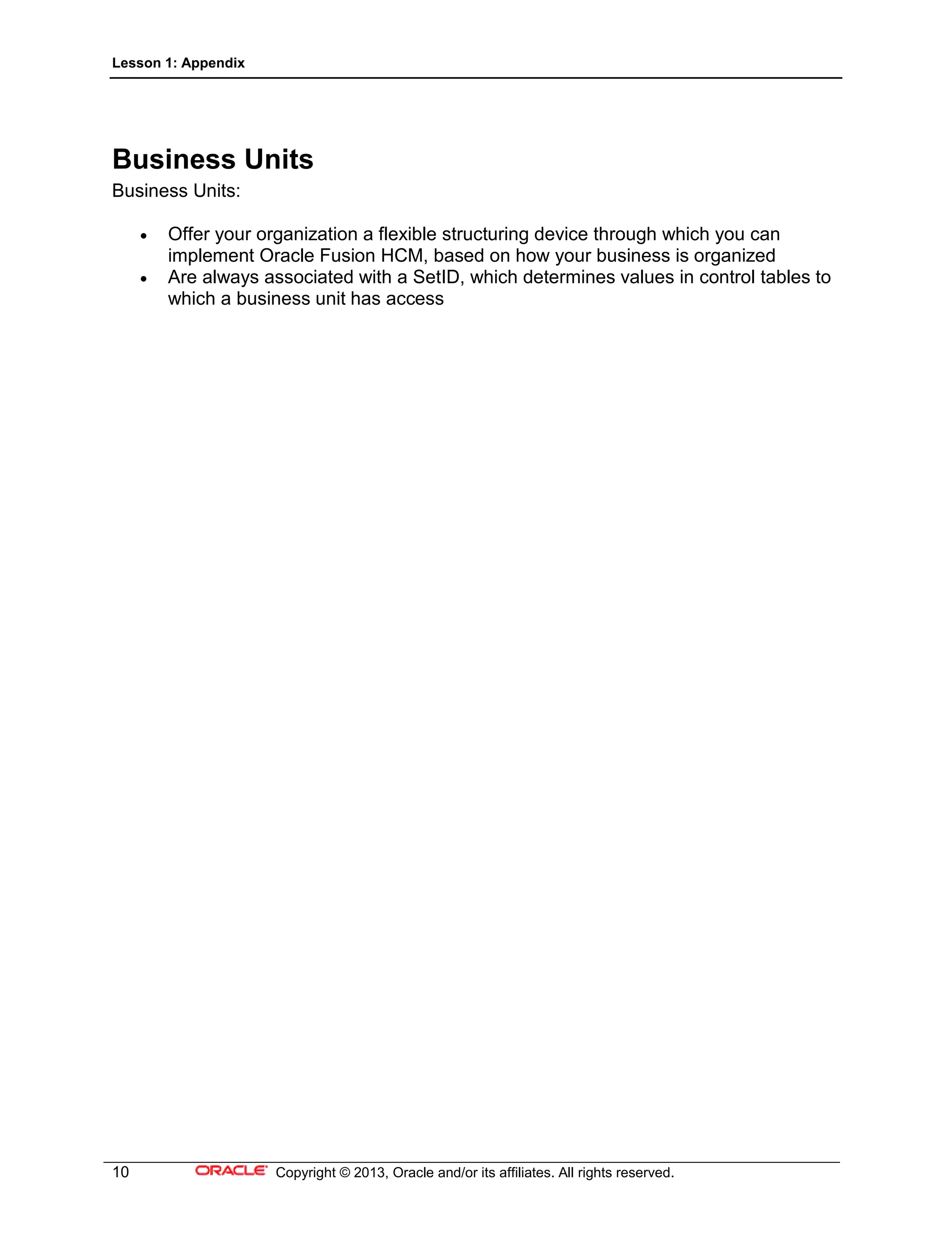 Lesson 1: Appendix
10 Copyright © 2013, Oracle and/or its affiliates. All rights reserved.
Business Units
Business Units:
• Offer your organization a flexible structuring device through which you can
implement Oracle Fusion HCM, based on how your business is organized
• Are always associated with a SetID, which determines values in control tables to
which a business unit has access
 