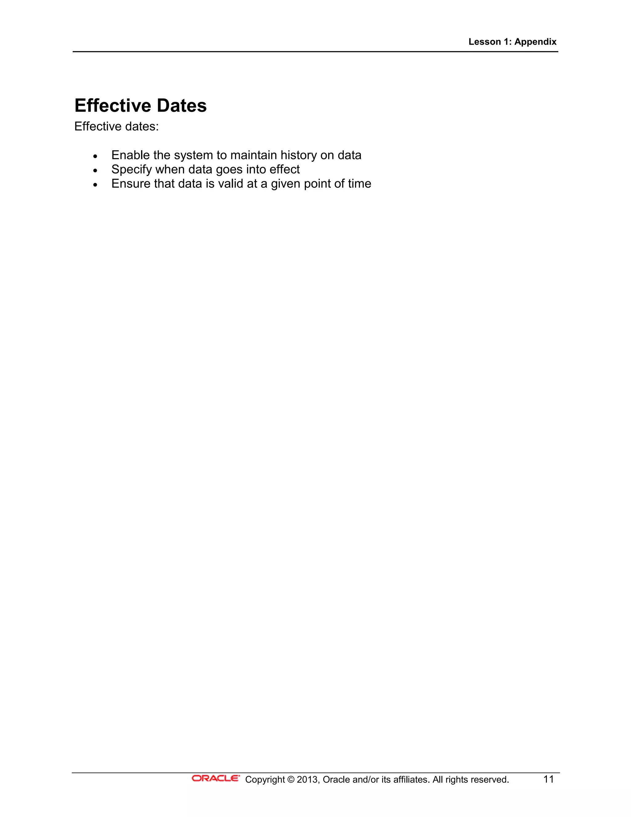 Lesson 1: Appendix
Copyright © 2013, Oracle and/or its affiliates. All rights reserved. 11
Effective Dates
Effective dates:
• Enable the system to maintain history on data
• Specify when data goes into effect
• Ensure that data is valid at a given point of time
 