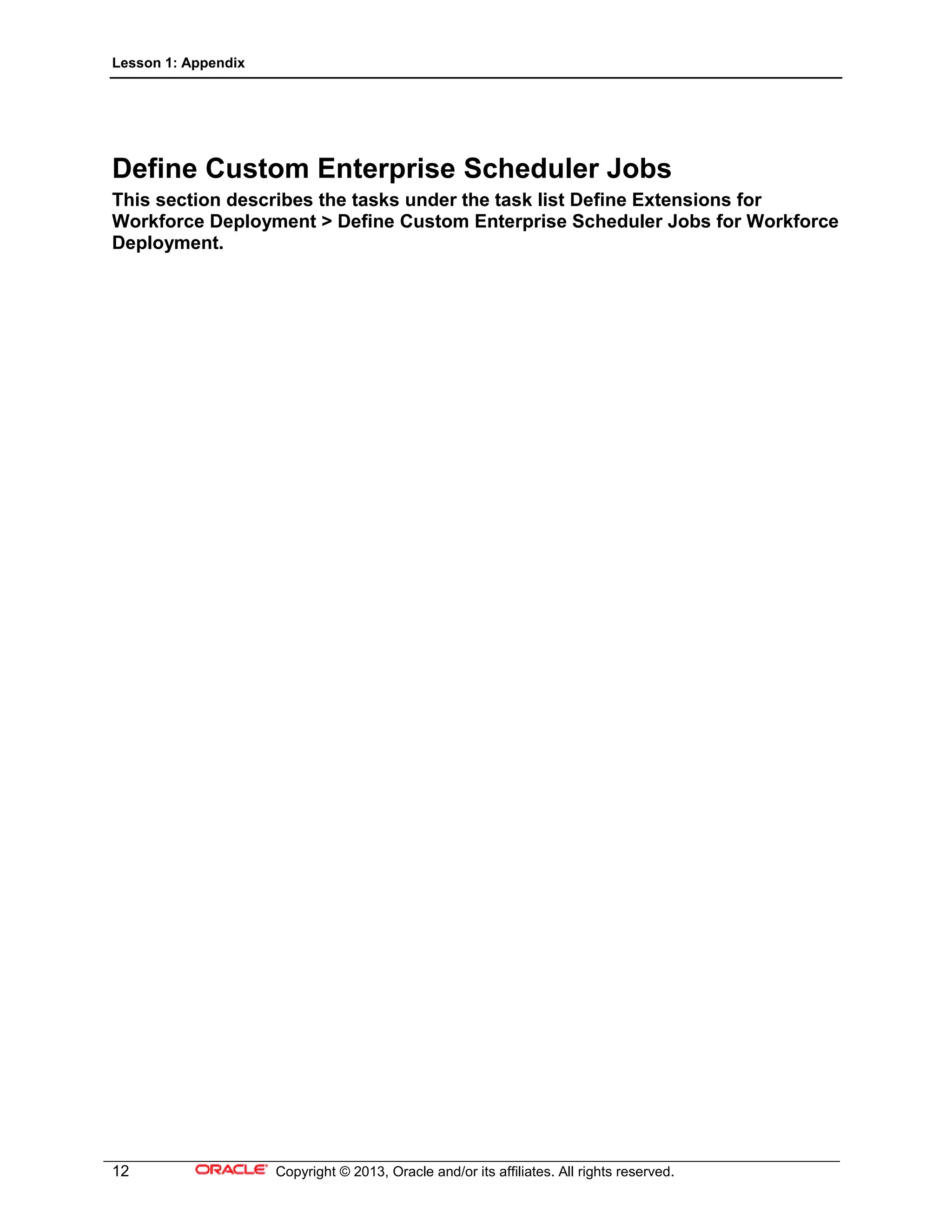 Lesson 1: Appendix
12 Copyright © 2013, Oracle and/or its affiliates. All rights reserved.
Define Custom Enterprise Scheduler Jobs
This section describes the tasks under the task list Define Extensions for
Workforce Deployment > Define Custom Enterprise Scheduler Jobs for Workforce
Deployment.
 