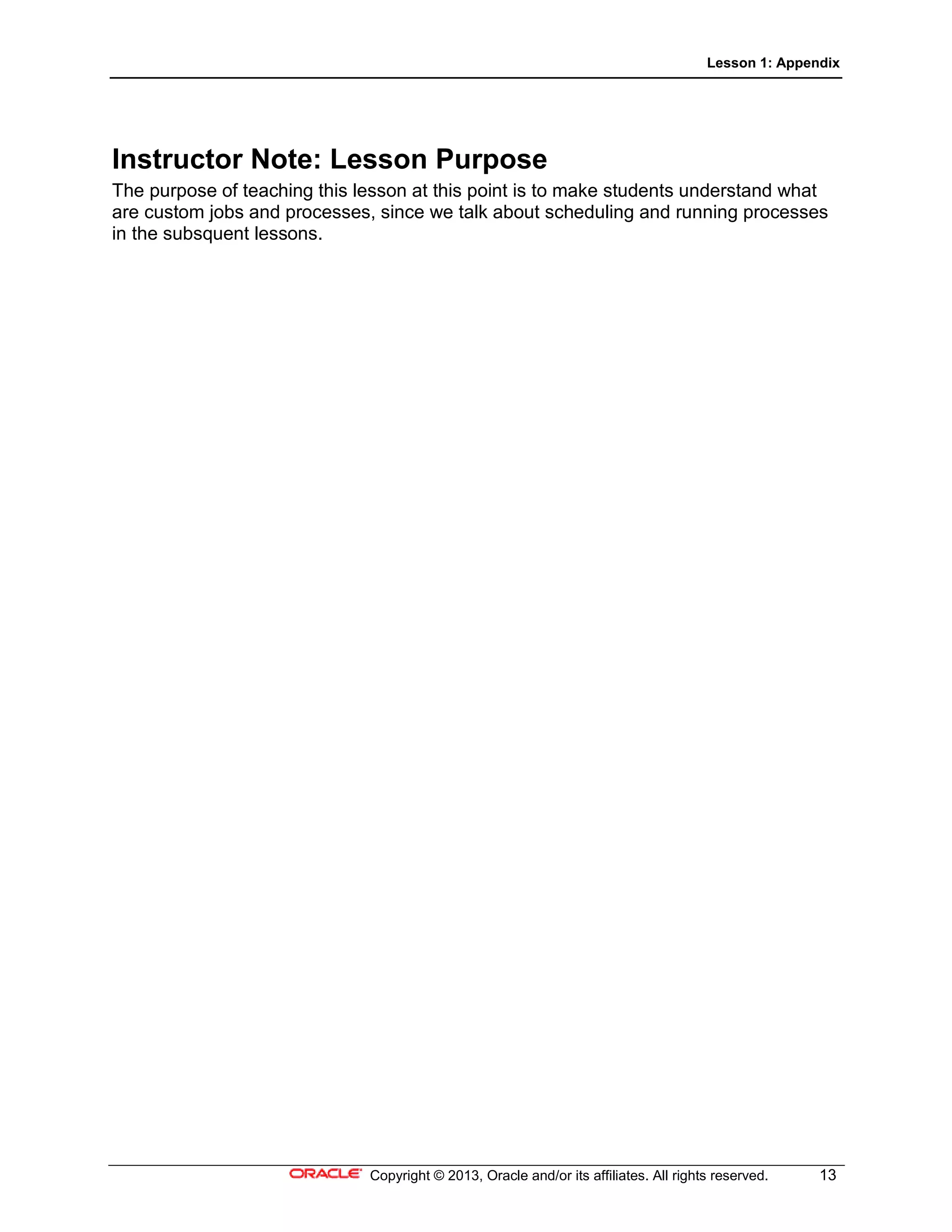 Lesson 1: Appendix
Copyright © 2013, Oracle and/or its affiliates. All rights reserved. 13
Instructor Note: Lesson Purpose
The purpose of teaching this lesson at this point is to make students understand what
are custom jobs and processes, since we talk about scheduling and running processes
in the subsquent lessons.
 