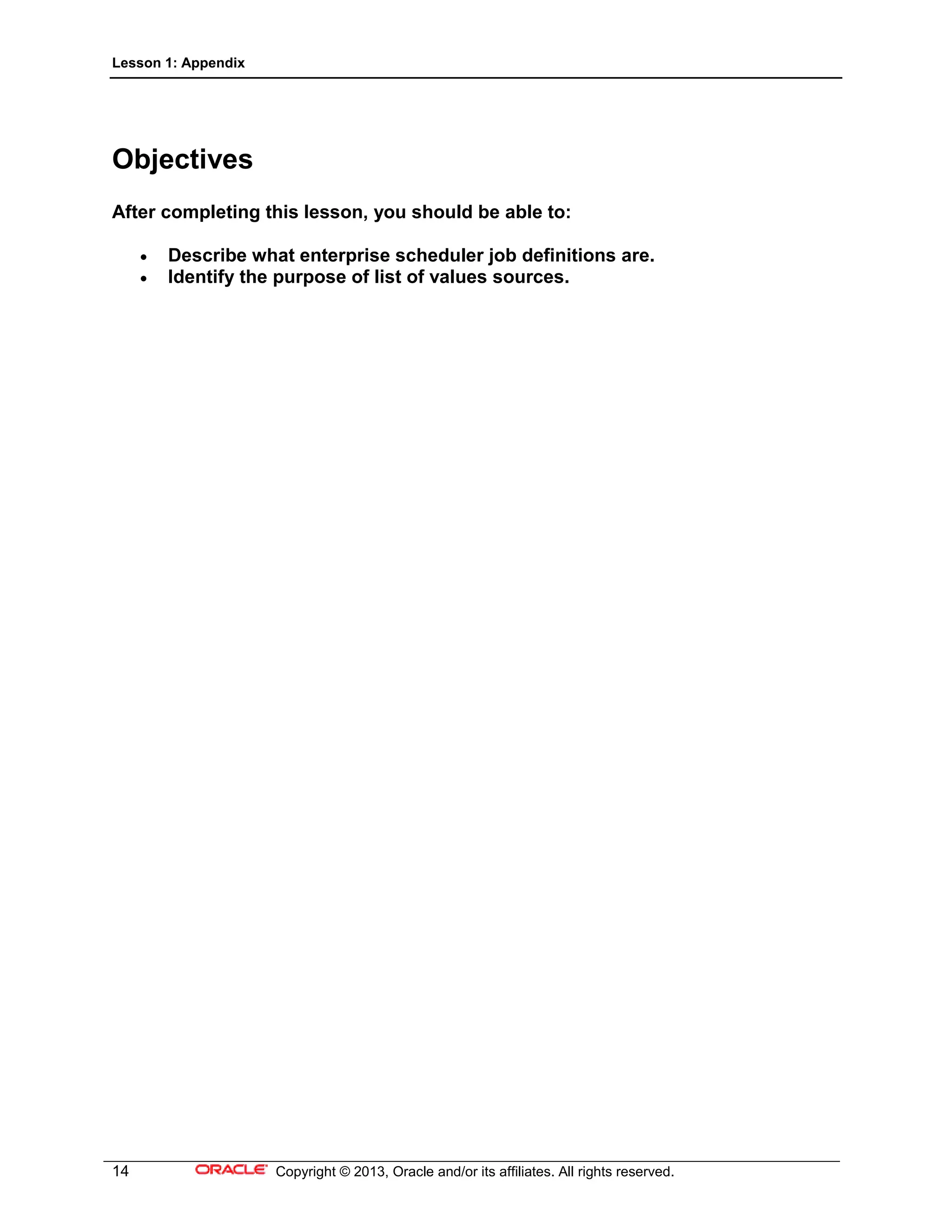 Lesson 1: Appendix
14 Copyright © 2013, Oracle and/or its affiliates. All rights reserved.
Objectives
After completing this lesson, you should be able to:
• Describe what enterprise scheduler job definitions are.
• Identify the purpose of list of values sources.
 